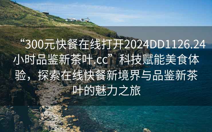 “300元快餐在線打開2024DD1126.24小時品鑒新茶葉.cc”科技賦能美食體驗，探索在線快餐新境界與品鑒新茶葉的魅力之旅
