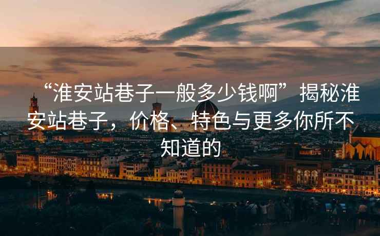 “淮安站巷子一般多少錢啊”揭秘淮安站巷子，價格、特色與更多你所不知道的