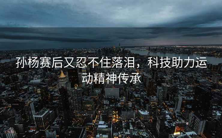 孫楊賽后又忍不住落淚，科技助力運(yùn)動(dòng)精神傳承