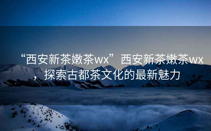 “西安新茶嫩茶wx”西安新茶嫩茶wx，探索古都茶文化的最新魅力