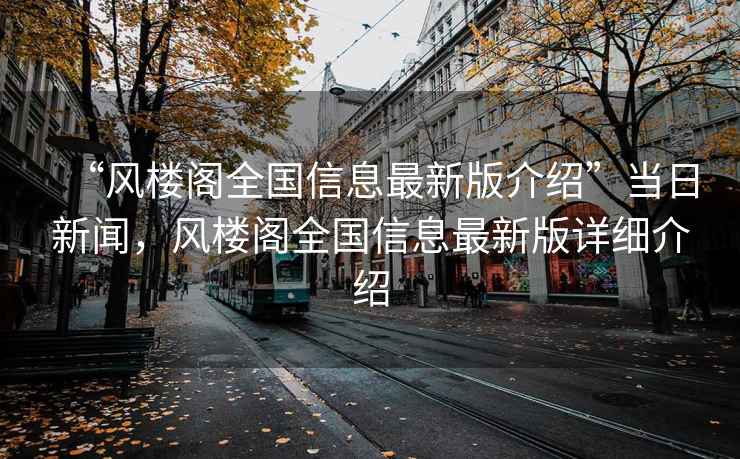“風(fēng)樓閣全國信息最新版介紹”當日新聞，風(fēng)樓閣全國信息最新版詳細介紹