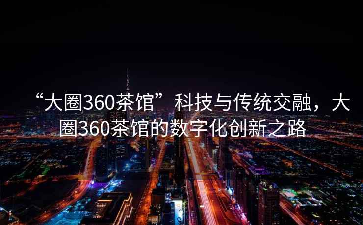 “大圈360茶館”科技與傳統(tǒng)交融，大圈360茶館的數(shù)字化創(chuàng)新之路