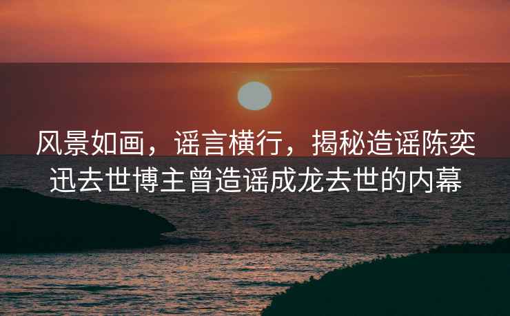 風(fēng)景如畫，謠言橫行，揭秘造謠陳奕迅去世博主曾造謠成龍去世的內(nèi)幕
