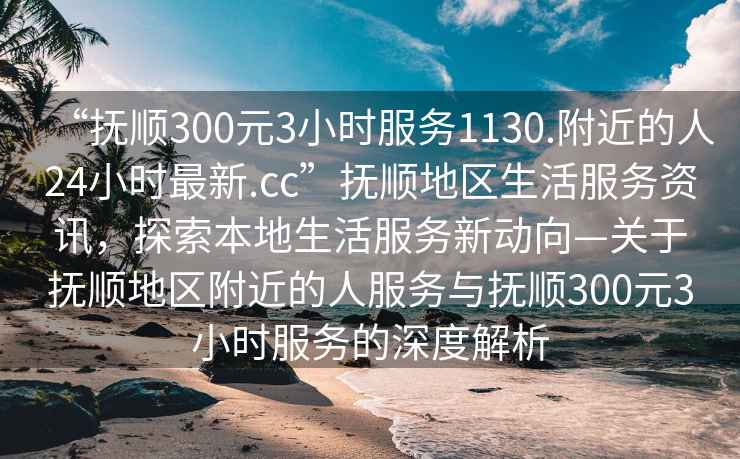 “撫順300元3小時服務(wù)1130.附近的人24小時最新.cc”撫順地區(qū)生活服務(wù)資訊，探索本地生活服務(wù)新動向—關(guān)于撫順地區(qū)附近的人服務(wù)與撫順300元3小時服務(wù)的深度解析