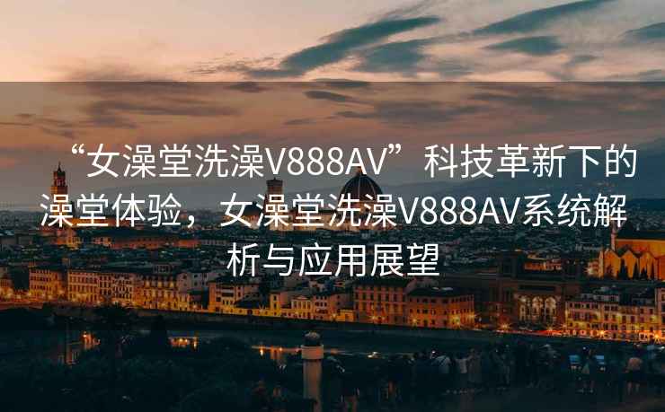 “女澡堂洗澡V888AV”科技革新下的澡堂體驗(yàn)，女澡堂洗澡V888AV系統(tǒng)解析與應(yīng)用展望