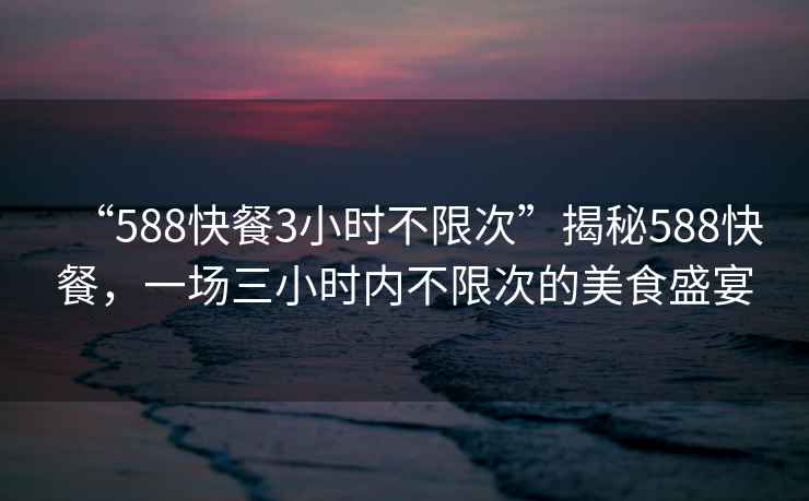 “588快餐3小時(shí)不限次”揭秘588快餐，一場(chǎng)三小時(shí)內(nèi)不限次的美食盛宴