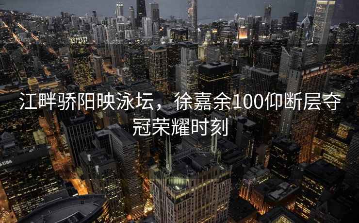江畔驕陽映泳壇，徐嘉余100仰斷層奪冠榮耀時刻