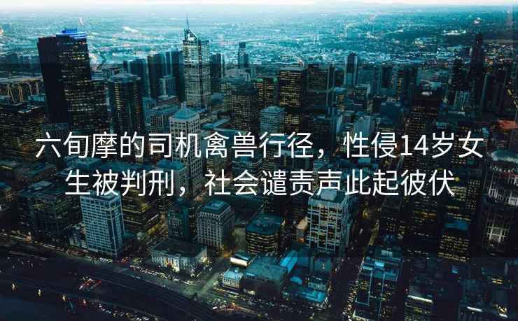 六旬摩的司機(jī)禽獸行徑，性侵14歲女生被判刑，社會(huì)譴責(zé)聲此起彼伏