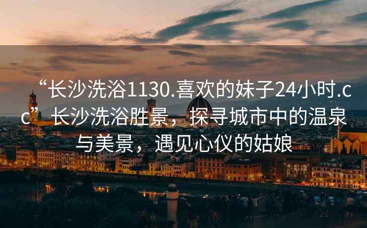 “長(zhǎng)沙洗浴1130.喜歡的妹子24小時(shí).cc”長(zhǎng)沙洗浴勝景，探尋城市中的溫泉與美景，遇見(jiàn)心儀的姑娘
