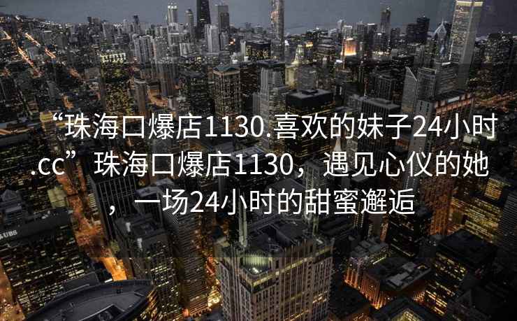 “珠?？诒?130.喜歡的妹子24小時.cc”珠?？诒?130，遇見心儀的她，一場24小時的甜蜜邂逅
