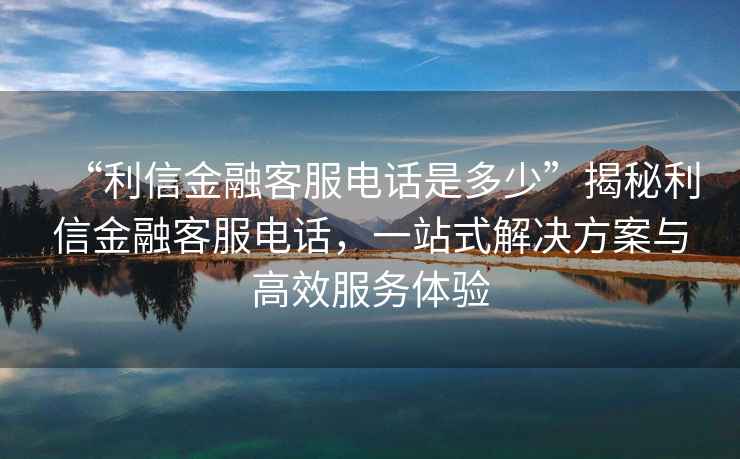 “利信金融客服電話是多少”揭秘利信金融客服電話，一站式解決方案與高效服務(wù)體驗(yàn)
