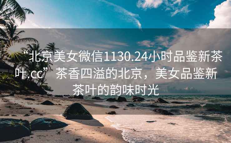 “北京美女微信1130.24小時品鑒新茶葉.cc”茶香四溢的北京，美女品鑒新茶葉的韻味時光