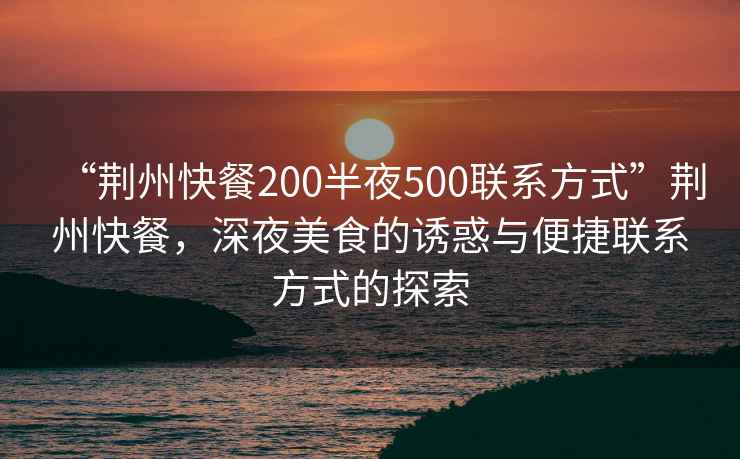 “荊州快餐200半夜500聯(lián)系方式”荊州快餐，深夜美食的誘惑與便捷聯(lián)系方式的探索