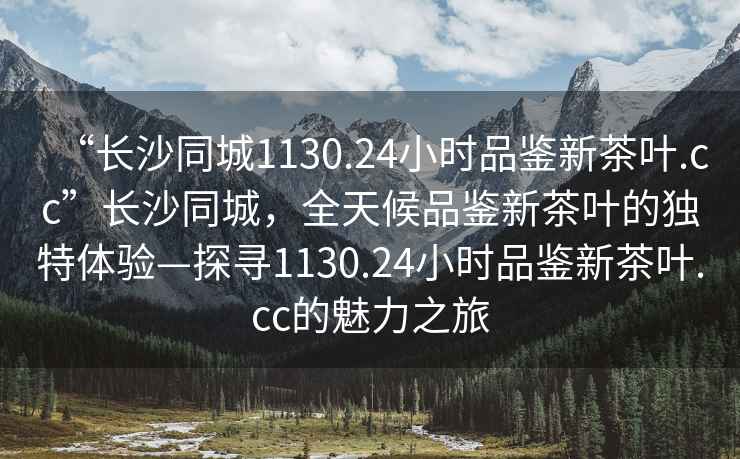 “長沙同城1130.24小時(shí)品鑒新茶葉.cc”長沙同城，全天候品鑒新茶葉的獨(dú)特體驗(yàn)—探尋1130.24小時(shí)品鑒新茶葉.cc的魅力之旅