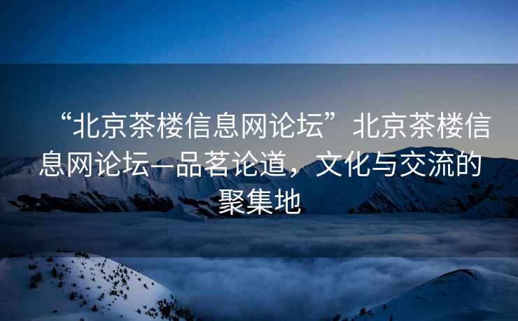 “北京茶樓信息網(wǎng)論壇”北京茶樓信息網(wǎng)論壇—品茗論道，文化與交流的聚集地