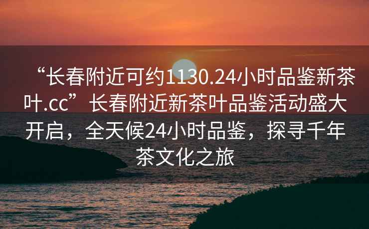 “長春附近可約1130.24小時品鑒新茶葉.cc”長春附近新茶葉品鑒活動盛大開啟，全天候24小時品鑒，探尋千年茶文化之旅
