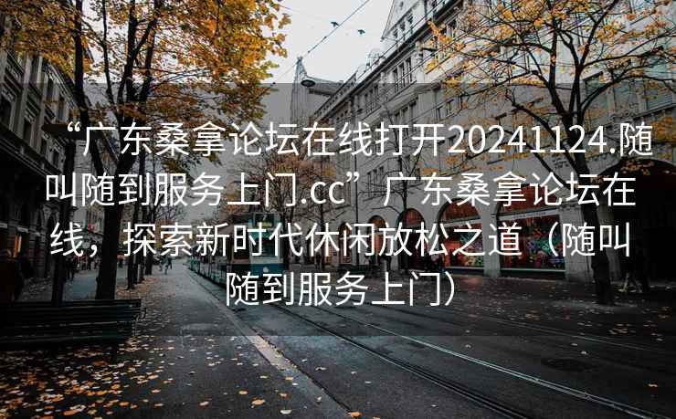 “廣東桑拿論壇在線打開(kāi)20241124.隨叫隨到服務(wù)上門(mén).cc”廣東桑拿論壇在線，探索新時(shí)代休閑放松之道（隨叫隨到服務(wù)上門(mén)）