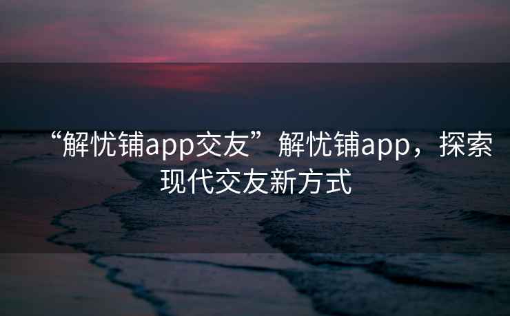 “解憂鋪app交友”解憂鋪app，探索現(xiàn)代交友新方式