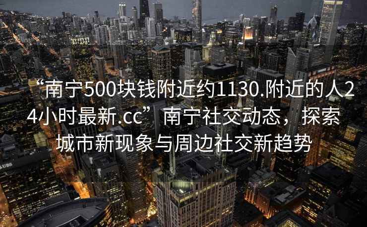 “南寧500塊錢附近約1130.附近的人24小時(shí)最新.cc”南寧社交動(dòng)態(tài)，探索城市新現(xiàn)象與周邊社交新趨勢(shì)