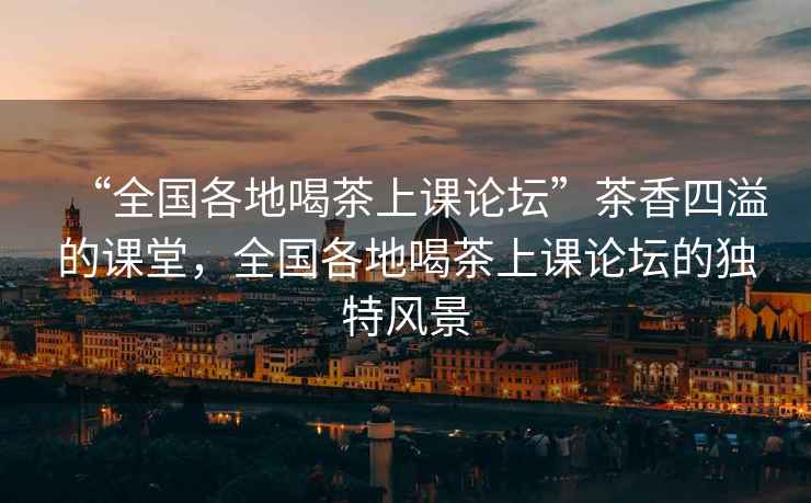 “全國(guó)各地喝茶上課論壇”茶香四溢的課堂，全國(guó)各地喝茶上課論壇的獨(dú)特風(fēng)景