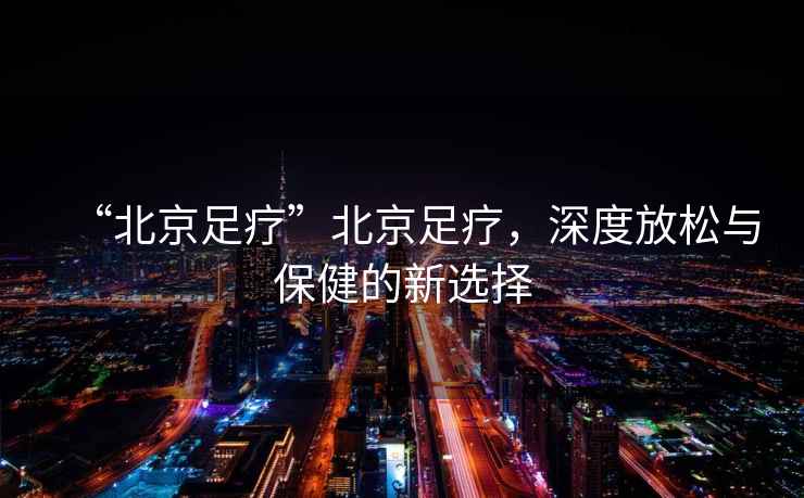 “北京足療”北京足療，深度放松與保健的新選擇