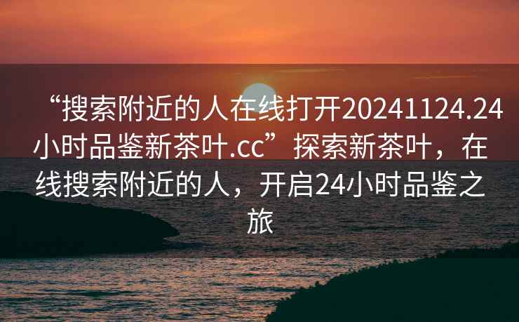 “搜索附近的人在線打開20241124.24小時品鑒新茶葉.cc”探索新茶葉，在線搜索附近的人，開啟24小時品鑒之旅