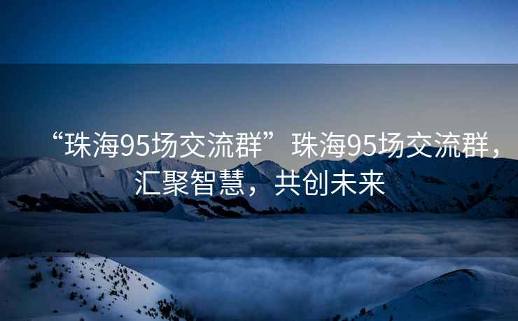 “珠海95場(chǎng)交流群”珠海95場(chǎng)交流群，匯聚智慧，共創(chuàng)未來(lái)