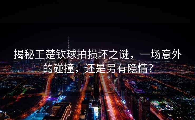 揭秘王楚欽球拍損壞之謎，一場(chǎng)意外的碰撞，還是另有隱情？