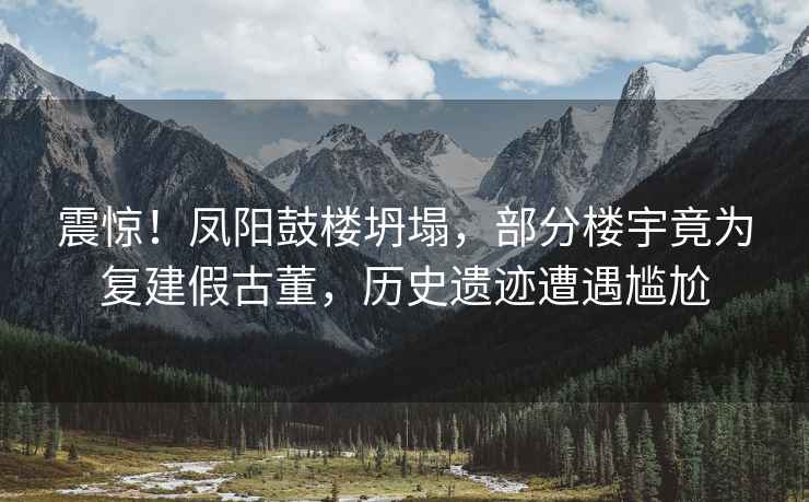 震驚！鳳陽鼓樓坍塌，部分樓宇竟為復(fù)建假古董，歷史遺跡遭遇尷尬
