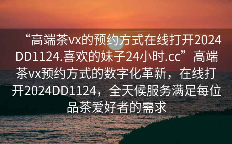 “高端茶vx的預(yù)約方式在線打開2024DD1124.喜歡的妹子24小時(shí).cc”高端茶vx預(yù)約方式的數(shù)字化革新，在線打開2024DD1124，全天候服務(wù)滿足每位品茶愛好者的需求