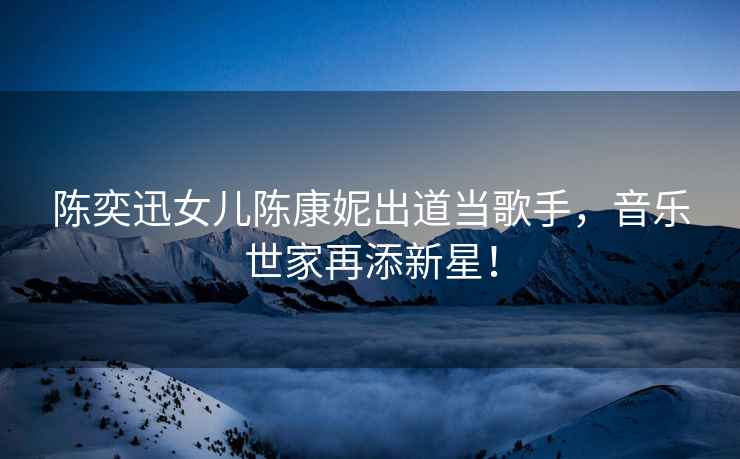 陳奕迅女兒陳康妮出道當(dāng)歌手，音樂世家再添新星！