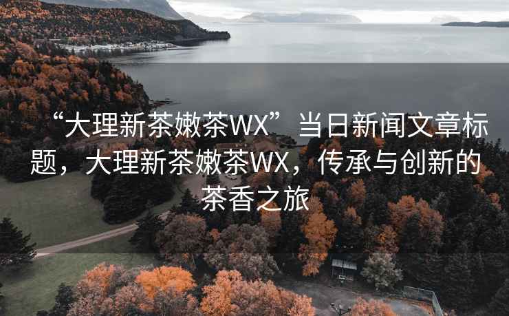 “大理新茶嫩茶WX”當(dāng)日新聞文章標(biāo)題，大理新茶嫩茶WX，傳承與創(chuàng)新的茶香之旅
