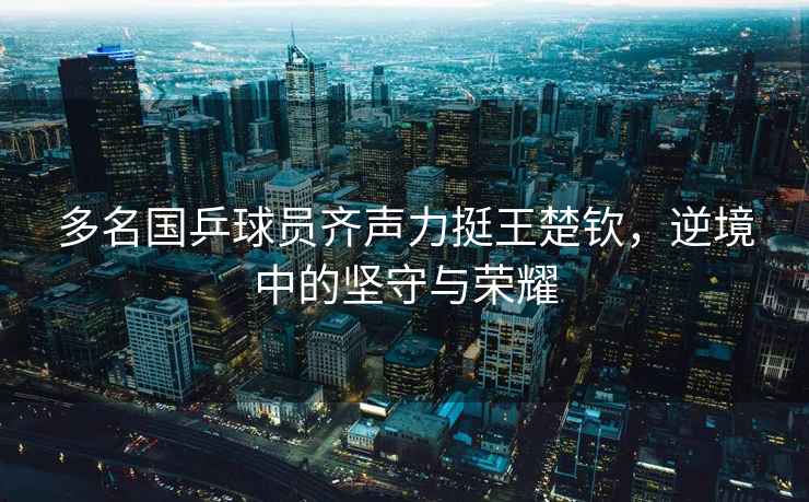 多名國(guó)乒球員齊聲力挺王楚欽，逆境中的堅(jiān)守與榮耀