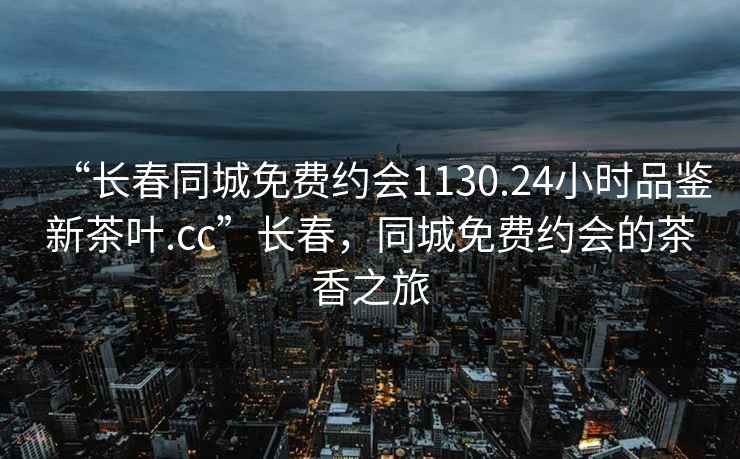 “長春同城免費(fèi)約會(huì)1130.24小時(shí)品鑒新茶葉.cc”長春，同城免費(fèi)約會(huì)的茶香之旅
