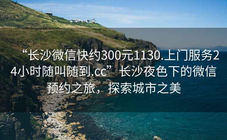 “長(zhǎng)沙微信快約300元1130.上門服務(wù)24小時(shí)隨叫隨到.cc”長(zhǎng)沙夜色下的微信預(yù)約之旅，探索城市之美