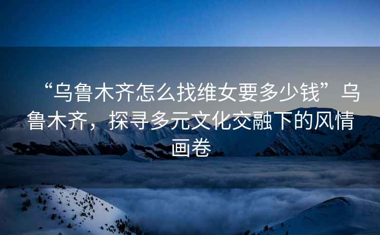 “烏魯木齊怎么找維女要多少錢”烏魯木齊，探尋多元文化交融下的風(fēng)情畫卷