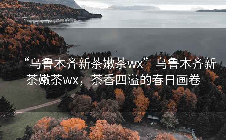 “烏魯木齊新茶嫩茶wx”烏魯木齊新茶嫩茶wx，茶香四溢的春日畫(huà)卷