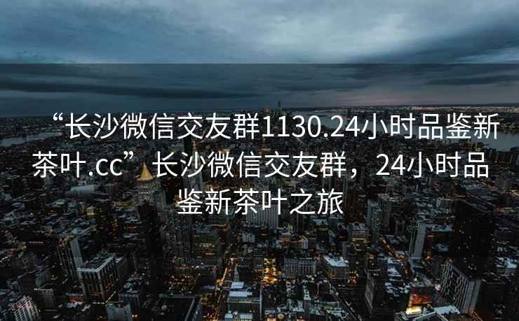 “長沙微信交友群1130.24小時品鑒新茶葉.cc”長沙微信交友群，24小時品鑒新茶葉之旅