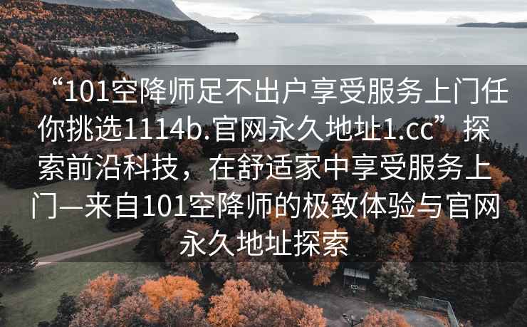 “101空降師足不出戶享受服務(wù)上門任你挑選1114b.官網(wǎng)永久地址1.cc”探索前沿科技，在舒適家中享受服務(wù)上門—來自101空降師的極致體驗與官網(wǎng)永久地址探索