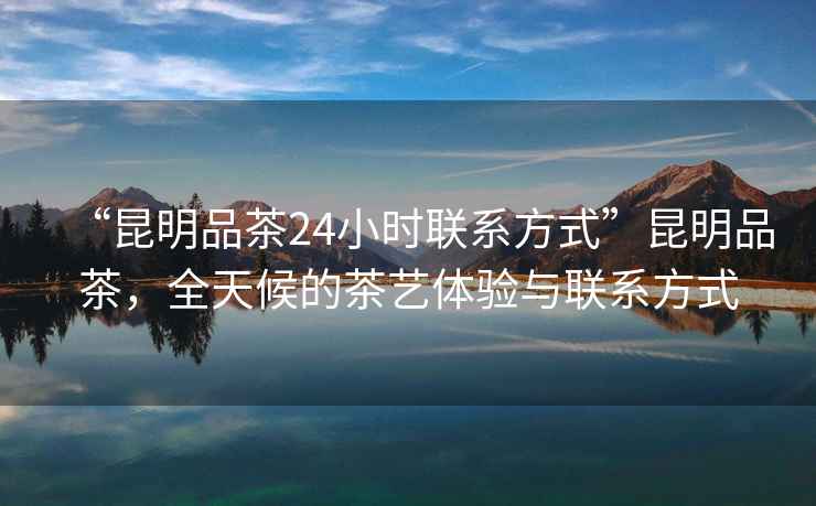 “昆明品茶24小時(shí)聯(lián)系方式”昆明品茶，全天候的茶藝體驗(yàn)與聯(lián)系方式