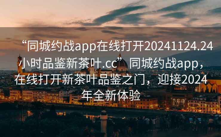 “同城約戰(zhàn)app在線打開20241124.24小時品鑒新茶葉.cc”同城約戰(zhàn)app，在線打開新茶葉品鑒之門，迎接2024年全新體驗