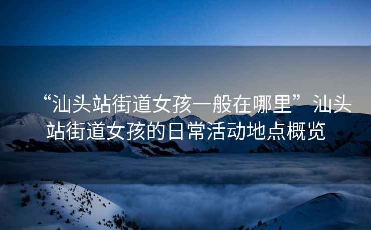 “汕頭站街道女孩一般在哪里”汕頭站街道女孩的日常活動(dòng)地點(diǎn)概覽