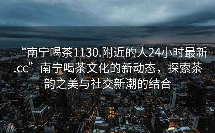 “南寧喝茶1130.附近的人24小時最新.cc”南寧喝茶文化的新動態(tài)，探索茶韻之美與社交新潮的結(jié)合