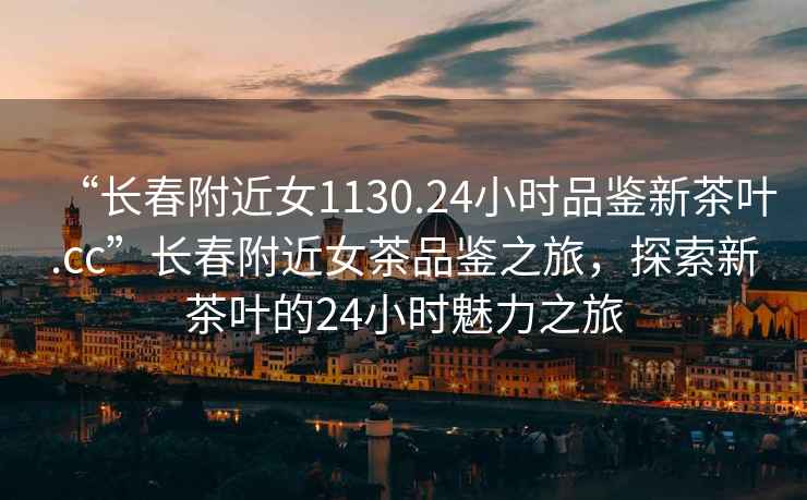 “長春附近女1130.24小時品鑒新茶葉.cc”長春附近女茶品鑒之旅，探索新茶葉的24小時魅力之旅