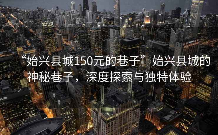 “始興縣城150元的巷子”始興縣城的神秘巷子，深度探索與獨(dú)特體驗(yàn)