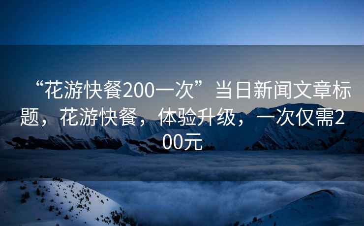 “花游快餐200一次”當(dāng)日新聞文章標(biāo)題，花游快餐，體驗(yàn)升級(jí)，一次僅需200元