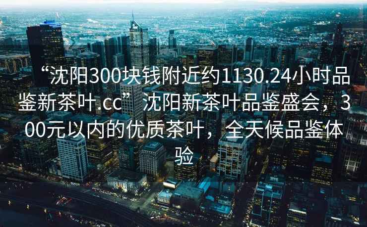“沈陽300塊錢附近約1130.24小時品鑒新茶葉.cc”沈陽新茶葉品鑒盛會，300元以內(nèi)的優(yōu)質(zhì)茶葉，全天候品鑒體驗