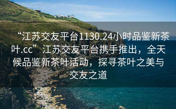 “江蘇交友平臺1130.24小時(shí)品鑒新茶葉.cc”江蘇交友平臺攜手推出，全天候品鑒新茶葉活動，探尋茶葉之美與交友之道