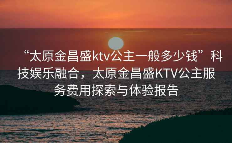“太原金昌盛ktv公主一般多少錢”科技娛樂融合，太原金昌盛KTV公主服務費用探索與體驗報告