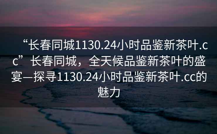 “長春同城1130.24小時品鑒新茶葉.cc”長春同城，全天候品鑒新茶葉的盛宴—探尋1130.24小時品鑒新茶葉.cc的魅力